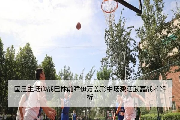 国足主场迎战巴林前瞻伊万菱形中场激活武磊战术解析