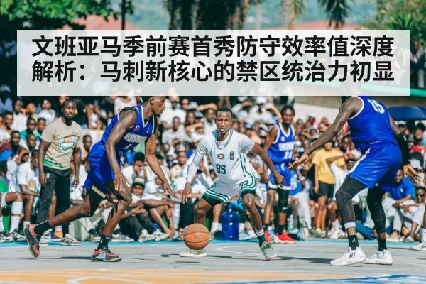 文班亚马季前赛首秀防守效率值深度解析：马刺新核心的禁区统治力初显