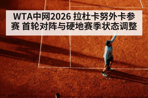 WTA中网2026 拉杜卡努外卡参赛 首轮对阵与硬地赛季状态调整