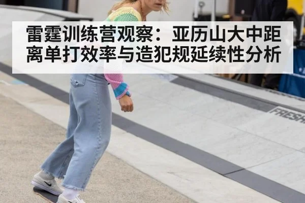 雷霆训练营观察:亚历山大中距离单打效率与造犯规延续性分析