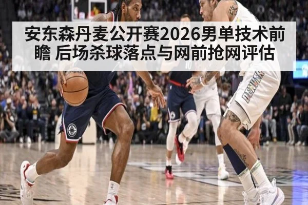 安东森丹麦公开赛2026男单技术前瞻 后场杀球落点与网前抢网评估